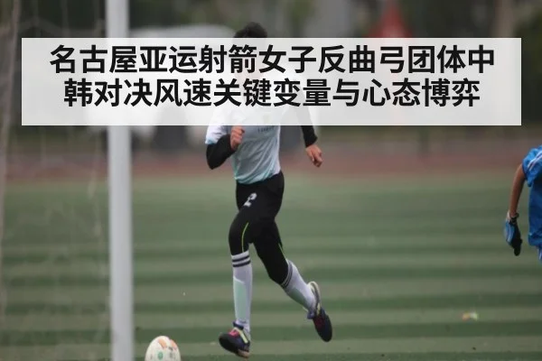 名古屋亚运射箭女子反曲弓团体中韩对决风速关键变量与心态博弈