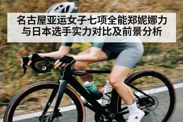名古屋亚运女子七项全能郑妮娜力与日本选手实力对比及前景分析